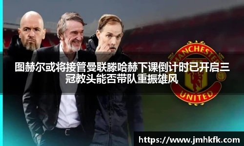 图赫尔或将接管曼联滕哈赫下课倒计时已开启三冠教头能否带队重振雄风